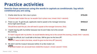 1. Charlie stole the car. He’s now in prison. STOLEN
If Charlie hadn’t stolen the car, he wouldn’t be in prison now. (mixed: third + second)
Practice activities
Rewrite these sentences using the words in capitals as conditionals. Say which
conditional you are using.
2. There is a job. To get the job, applicants need to speak to the manager tomorrow. SHOULD
Anna might want the job.
3. I regret arguing with my brother because now he won’t take me to the concert WOULD
this evening.
4. It might be difficult, but I could talk to the boss. Will he give me the time off?
WERE
5. We didn’t visit the museum because neither of us like modern art.
LIKED
Should Anna want the job, she will need to speak to the manager tomorrow. (first)
If I hadn’t argued with my brother, he would take/be taking me to the concert this evening. (mixed: third + second)
Were I/If I were to talk to the boss, would he give me the time off? (second)
If we liked modern art, we would have visited the museum. (mixed: second + third)
Pearson © 2021 Formula
 