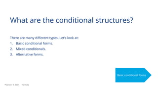 What are the conditional structures?
There are many different types. Let’s look at:
1. Basic conditional forms.
2. Mixed conditionals.
3. Alternative forms.
Basic conditional forms
Pearson © 2021 Formula
 