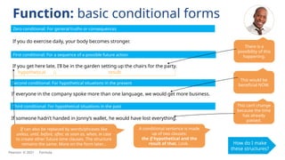 If you do exercise daily, your body becomes stronger.
If you get here late, I’ll be in the garden setting up the chairs for the party.
If someone hadn’t handed in Jonny’s wallet, he would have lost everything.
Zero conditional: For general truths or consequences
First conditional: For a sequence of a possible future action
hypothetical result
Second conditional: For hypothetical situations in the present
Function: basic conditional forms
How do I make
these structures?
There is a
possibility of this
happening.
If can also be replaced by words/phrases like
unless, until, before, after, as soon as, when, in case
to create other future time clauses. The structure
remains the same. More on the form later...
Third conditional: For hypothetical situations in the past
If everyone in the company spoke more than one language, we would get more business.
This would be
beneficial NOW.
This can’t change
because the time
has already
passed.
A conditional sentence is made
up of two clauses:
the if hypothetical and the
result of that. Look.
Pearson © 2021 Formula
 