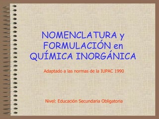 NOMENCLATURA y FORMULACIÓN enQUÍMICA INORGÁNICA Adaptado a las normas de la IUPAC 1990 Nivel: Educación Secundaria Obligatoria 