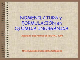 NOMENCLATURA y
  FORMULACIÓN en
QUÍMICA INORGÁNICA
  Adaptado a las normas de la IUPAC 1990




  Nivel: Educación Secundaria Obligatoria
 
