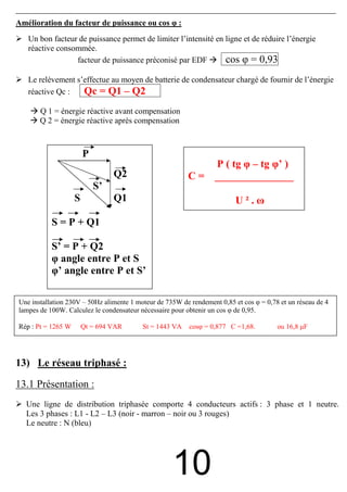 Amélioration du facteur de puissance ou cos φ :
   Un bon facteur de puissance permet de limiter l’intensité en ligne et de réduire l’énergie
   réactive consommée.
                 facteur de puissance préconisé par EDF         cos φ = 0,93
   Le relèvement s’effectue au moyen de batterie de condensateur chargé de fournir de l’énergie
   réactive Qc :   Qc = Q1 – Q2
       Q 1 = énergie réactive avant compensation
       Q 2 = énergie réactive après compensation



                        P
                                                                   P ( tg φ – tg φ’ )
                                 Q2                      C=        _______________
                            S’
                    S            Q1                                       U².ω

           S = P + Q1

           S’ = P + Q2
           φ angle entre P et S
           φ’ angle entre P et S’

Une installation 230V – 50Hz alimente 1 moteur de 735W de rendement 0,85 et cos φ = 0,78 et un réseau de 4
lampes de 100W. Calculez le condensateur nécessaire pour obtenir un cos φ de 0,95.

Rép : Pt = 1265 W       Qt = 694 VAR      St = 1443 VA    cosφ = 0,877 C =1,68.         ou 16,8 µF




13) Le réseau triphasé :

13.1 Présentation :
  Une ligne de distribution triphasée comporte 4 conducteurs actifs : 3 phase et 1 neutre.
  Les 3 phases : L1 - L2 – L3 (noir - marron – noir ou 3 rouges)
  Le neutre : N (bleu)




                                                    10
 