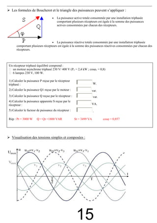 Les formules de Boucherot et le triangle des puissances peuvent s’appliquer :

                                   •   La puissance active totale consommée par une installation triphasée
                                       comportant plusieurs récepteurs est égale à la somme des puissances
                                       actives consommées par chacun des récepteurs.




                                   • La puissance réactive totale consommée par une installation triphasée
      comportant plusieurs récepteurs est égale à la somme des puissances réactives consommées par chacun des
      récepteurs.




Un récepteur triphasé équilibré comprend :
  un moteur asynchrone triphasé 230 V/ 400 V (P1 = 2,4 kW ; cosφ1 = 0,8)
  6 lampes 230 V, 100 W.

1) Calculer la puissance P reçue par le récepteur
triphasé :                                                           W.
2) Calculer la puissance Q1 reçue par le moteur :                var.
3) Calculer la puissance Q reçue par le récepteur :                  var.
4) Calculer la puissance apparente S reçue par le
récepteur :                                                      VA.
5) Calculer le facteur de puissance du récepteur :                   .

Rép : Pt = 3000 W     Q = Qt =1800 VAR                St = 3499 VA          cosφ = 0,857




  Visualisation des tensions simples et composées :




                                                       15
 
