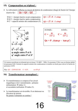 15) Compensation en triphasé :
   Le relèvement s’effectue au moyen de batterie de condensateur chargé de fournir de l’énergie
   réactive Qc :   Qc = Q1 – Q2
       Q 1 = énergie réactive avant compensation                Q1 =
       Q 2 = énergie réactive après compensation
       C = capacité unitaire des condensateurs (F)              Q2 =


                        P                                        en triangle :              en étoile :

                                  Q2                             C=                    C=
                            S’
                    S             Q1
                                                                 Qc = P . (
            S = P + Q1

            S’ = P + Q2
            φ angle entre P et S
            φ’ angle entre P et S’

Un moteur asynchrone est alimenté par un réseau 3 X 400V – 50Hz. Il consomme 32 Kw sous un facteur global
de puissance 0,68. Calculez la capacité unitaire des condensateurs à installer en étoule pour relever le facteur de
puissance à 0,94.

Rép : QC = 22890 KVAR         C =4,59 .        ou 459 µF


16) Transformateur monophasé :

   Un transformateur se compose d’un circuit
   magnétique et de 2 enroulements : primaire
   (alimentation indice 1)
   et secondaire (utilisation indice 2).

   Le transformateur est réversible. Il est abaisseur ou
   élévateur de tension.
   Ne jamais l’alimenter en continu !




                                                  16
 
