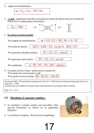 rapport de transformation :

            m = U20 / U10 = N2 / N1

   A vide : la puissance absorbée correspond aux pertes fer (pertes dues aux courants de
   FOUCAULT et phénomène d’hystérésis).

       P10 = Pfer                     U1                       U2


   En charge (transfo parfait)

      le rapport de transformation :        m = U2 / U1 = N2 / N1 = I1 / I2

      la chute de tension :      ∆U2 = U20 - U2 ou en % ∆U2 / U2

      la puissance absorbée (entrée) :        P1 = U1 . I 1 . cos φ1

      la puissance utile (sortie) :        P2 = U2 . I 2 . cos φ2

      le rendement :          η = P2 / P1 = P2 / (P2 + pertes)
   Les pertes sont de 2 types : pertes cuivres et pertes fer
     les pertes fer sont mesurées à vide
     les pertes cuivres ou joules : Pj = R1 I1² + R2 I2²

Un transfo 380V / 24V.possède un rendement PJ2 = S2 = 10I2² pour un facteur de puissance de 0,8. Les
                                                de 0,92, R2 . KVA
         PJ1 = R1 I1²
pertes fer = 120W.
                                      et
Calculer dans ces conditions les pertes joules totales (primaire et secondaire) dans le transfo.

Rép : PJ = 576 W



17) Machines à courant continu :

   les machines à courant continu sont réversibles. Elles
   peuvent fonctionner en moteur ou en génératrice
   (dynamo).

   La machine se compose :        d’un circuit magnétique




                                               17
 