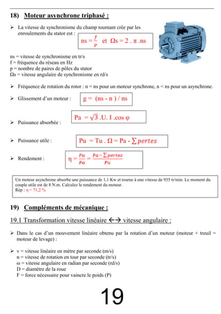 18) Moteur asynchrone triphasé :
   La vitesse de synchronisme du champ tournant crée par les
   enroulements du stator est :
                                    ns =        et     s = 2 . π .ns

ns = vitesse de synchronisme en tr/s
f = fréquence du réseau en Hz
p = nombre de paires de pôles du stator
  s = vitesse angulaire de synchronisme en rd/s

   Fréquence de rotation du rotor : n = ns pour un moteur synchrone, n < ns pour un asynchrone.

   Glissement d’un moteur :           g = (ns - n ) / ns

                                 Pa =         .U. I .cos φ
   Puissance absorbée :


   Puissance utile :               Pu = Tu .          = Pa -

   Rendement :                η=        =


  Un moteur asynchrone absorbe une puissance de 1,1 Kw et tourne à une vitesse de 935 tr/min. Le moment du
  couple utile est de 8 N.m. Calculez le rendement du moteur.
  Rép : η = 71,2 %



19) Compléments de mécanique :
19.1 Transformation vitesse linéaire                       vitesse angulaire :
   Dans le cas d’un mouvement linéaire obtenu par la rotation d’un moteur (moteur + treuil =
   moteur de levage) :

   v = vitesse linéaire en mètre par seconde (m/s)
   n = vitesse de rotation en tour par seconde (tr/s)
   ω = vitesse angulaire en radian par seconde (rd/s)
   D = diamètre de la roue
   F = force nécessaire pour vaincre le poids (P)




                                              19
 