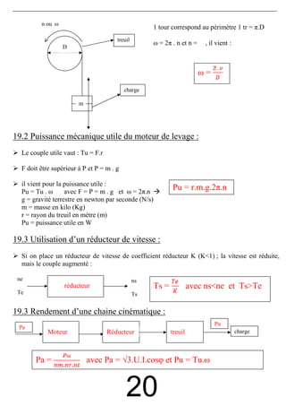 n ou ω
                                                      1 tour correspond au périmètre 1 tr = π.D
                                       treuil
                                                      ω = 2π . n et n =    , il vient :
                  D



                                                                          ω=
                                           charge

                        m




19.2 Puissance mécanique utile du moteur de levage :
  Le couple utile vaut : Tu = F.r

  F doit être supérieur à P et P = m . g

  il vient pour la puissance utile :
  Pu = Tu . ω      avec F = P = m . g et ω = 2π.n
                                                             Pu = r.m.g.2π.n
  g = gravité terrestre en newton par seconde (N/s)
  m = masse en kilo (Kg)
  r = rayon du treuil en mètre (m)
  Pu = puissance utile en W

19.3 Utilisation d’un réducteur de vitesse :
  Si on place un réducteur de vitesse de coefficient réducteur K (K<1) ; la vitesse est réduite,
  mais le couple augmenté :

 ne                                             ns
                  réducteur                           Ts =            avec ns<ne et Ts>Te
 Te                                             Ts


19.3 Rendement d’une chaine cinématique :
                                                                               Pu
 Pa
            Moteur                  Réducteur                treuil                       charge




       Pa =                 avec Pa = √3.U.I.cosφ et Pu = Tu.ω


                                           20
 