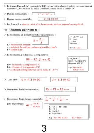 La tension U en volt (V) représente la différence de potentiel entre 2 points, ex : entre phase et
  neutre U = 230V potentiel du neutre (ou la terre, neutre relié à la terre) = 0V!

  Dans un montage série :            U = U1+U2+….

  Dans un montage paralléle :                U= U1=U2=U3

  Loi des mailles : dans un circuit série, la somme des tensions rencontrées est égale à 0.

4) Résistance électrique R :
  La résistance d’un élément dépend de ses dimensions :
                                                                             ρ = 1,6.       .m
                                                                             S = 1mm²
                                                                             l =100m
                                                                             résistance ?
  R = résistance en ohm ( )
  ρ = résistivité du matériau en ohms-mètres ( .m / mm²)                     Rép : R=1,6
  S = section en m²

  La résistance dépend aussi de la température :

                                             a . θ)                         a = 0,004
                                                                            R (15) = 0,64 à 15°C
                                                                            résistance à 80 °C?
  Rθ = résistance à la température θ °C
  R0 = résistance à la température 0°C                                      Rép : R(0) = 0,6
  a = coefficient de température en kelvin moins 1 : (      )                     R(80) = 0,79




  Loi d’ohm :                I en DC                              I en AC


  Groupement de résistances en série :



  Groupement de résistances en parallèle :

  pour 2 résistances :
                                                   R1 = 20      R2 = 10
                                                   R3 = 10
                                                   Re en série ?
                                                   Re en parallèle ?

                                                   Rép : Re = 40 en série       Re = 4 en //




                                         3
 