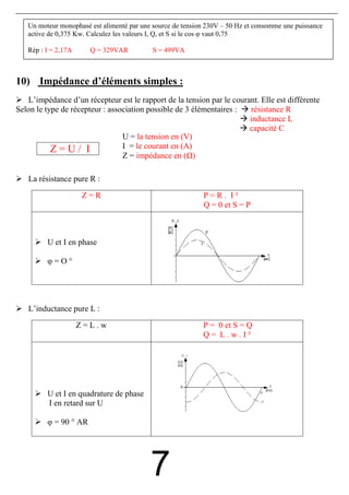 Un moteur monophasé est alimenté par une source de tension 230V – 50 Hz et consomme une puissance
   active de 0,375 Kw. Calculez les valeurs I, Q, et S si le cos φ vaut 0,75

   Rép : I = 2,17A     Q = 329VAR           S = 499VA



10) Impédance d’éléments simples :
   L’impédance d’un récepteur est le rapport de la tension par le courant. Elle est différente
Selon le type de récepteur : association possible de 3 élémentaires :  résistance R
                                                                       inductance L
                                                                       capacité C
                                 U = la tension en (V)
           Z=U/ I                I = le courant en (A)
                                 Z = impédance en ( )

   La résistance pure R :
                     Z=R                                    P=R. I²
                                                            Q = 0 et S = P



         U et I en phase

         φ=O°




   L’inductance pure L :
                     Z=L.w                                  P = 0 et S = Q
                                                            Q= L.w.I²




         U et I en quadrature de phase
         I en retard sur U

         φ = 90 ° AR




                                           7
 
