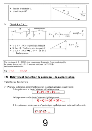 I est en avance sur U.
           circuit capacitif




       Circuit R + C + L :




          Si L w > 1 / Cw le circuit est inductif
          Si Lw < 1 / Cw le circuit est capacitif
          Si Lw = 1 / Cw L C w² = 1 on est à
              la résonnance.



Une résistance de R = 1000 et un condensateur de capacité C sont placés en série.
Le courant absorbé est I = 0,2 A sous une tension de 230V / 50 Hz.
Déterminez la valeur de C.

Rép : C =5,6.        ou 5,6 µF


12) Relévement du facteur de puissance – la compensation
Théoréme de Boucherot :

    Pour une installation comportant plusieurs récepteurs groupés en dérivation :
            les puissances actives s’ajoutent arithmétiquement :
                                          P = P1 + P2 + P3 + …

                les puissances réactives s’ajoutent algébriquement :
                                          Q = Q1 ± Q2 ± Q3 ± …
                les puissances apparentes ne s’ajoutent pas algébriquement mais vectoriellement :


                                        S = S1 + S2 + …




                                                  9
 