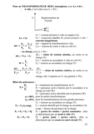 21
Pour un TRANSFORMATEUR REEL monophasé, avec I1v ≠≠≠≠ 0A :
- à vide, c’est à dire avec I2 = 0A :
U1 Représentation de
Fresnel
I1v
I1r
I1v = courant primaire à vide en ampère (A)
I1v ≈≈≈≈ I1r I1r = composante réactive du courant primaire à vide =
courant magnétisant.
1
2
1
2
U
vU
N
N
mv ========
mv = rapport de transformation à vide
U2v = tension de sortie à vide en volt (V)
- en charge, avec I2 > 0A :
∆∆∆∆U2 = U2v – U2
∆U2 = chute de tension absolue, en sortie et en
charge (V)
U2v = tension au secondaire à vide en volt (V)
2
1
I
I
m ==== U2 = tension au secondaire en charge (V)
vU
UvU
vU
U
2
22
2
2 −−−−
====
∆∆∆∆
vU
U
2
2∆
= chute de tension relative, en sortie et en
charge, elle s’exprime en %. (en général < 4%)
Bilan des puissances :
η = rendement du transformateur en %
P2 = puissance active fournie par le secondaire à la
charge en watt (W)1
2
P
P
====ηηηη
P1 = puissance active absorbée par le primaire (W)
ηηηη ≈≈≈≈ 90% pour les petits transformateurs
ηηηη >>>> 99% pour les transformateurs de très grande puissance
U2 = tension au secondaire en charge (V)
P2 = U2.I2.cosϕϕϕϕ2 I2 = courant absorbé par la charge au secondaire (A)
cosϕ2 = facteur de puissance de la charge
P1 = P2 + PF + Pj PF = pertes fer totales = pertes constantes : elles
se déterminent par un essais à vide (W)
PF = Ph + Pf Pj = pertes joule = pertes cuivre : elles se
déterminent par un essais en court circuit (W)
 