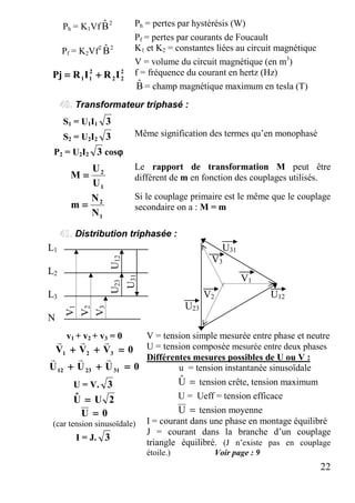 22
Ph = K1Vf 2
Bˆ Ph = pertes par hystérésis (W)
Pf = pertes par courants de Foucault
Pf = K2Vf2 2
Bˆ K1 et K2 = constantes liées au circuit magnétique
V = volume du circuit magnétique (en m3
)
f = fréquence du courant en hertz (Hz)2
22
2
11 IRIRPj ++++====
Bˆ = champ magnétique maximum en tesla (T)
Transformateur triphasé :
S1 = U1I1 3
S2 = U2I2 3 Même signification des termes qu’en monophasé
P2 = U2I2 3 cosϕϕϕϕ
1
2
U
U
M ====
Le rapport de transformation M peut être
différent de m en fonction des couplages utilisés.
1
2
N
N
m ====
Si le couplage primaire est le même que le couplage
secondaire on a : M = m
Distribution triphasée :
L1 U31
V3
L2
L3 V2 U12
U23
N
v1 + v2 + v3 = 0
0VVV 321 ====++++++++
rrr
0UUU 312312 ====++++++++
rrr
U = V. 3
2UUˆ ====
0U ====
(car tension sinusoïdale)
I = J. 3
V = tension simple mesurée entre phase et neutre
U = tension composée mesurée entre deux phases
Différentes mesures possibles de U ou V :
u = tension instantanée sinusoïdale
=Uˆ tension crête, tension maximum
iU = Ueff = tension efficace
=U tension moyenne
I = courant dans une phase en montage équilibré
J = courant dans la branche d’un couplage
triangle équilibré. (J n’existe pas en couplage
étoile.) Voir page : 9
V1
V2
V3
U23U12
U31
V1
 