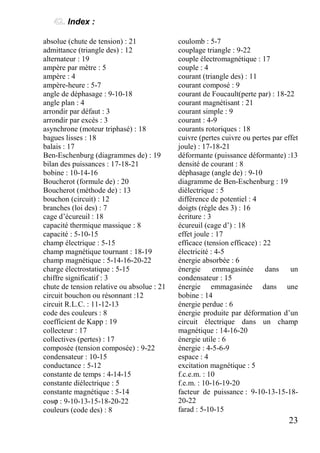 23
Index :
absolue (chute de tension) : 21
admittance (triangle des) : 12
alternateur : 19
ampère par mètre : 5
ampère : 4
ampère-heure : 5-7
angle de déphasage : 9-10-18
angle plan : 4
arrondir par défaut : 3
arrondir par excès : 3
asynchrone (moteur triphasé) : 18
bagues lisses : 18
balais : 17
Ben-Eschenburg (diagrammes de) : 19
bilan des puissances : 17-18-21
bobine : 10-14-16
Boucherot (formule de) : 20
Boucherot (méthode de) : 13
bouchon (circuit) : 12
branches (loi des) : 7
cage d’écureuil : 18
capacité thermique massique : 8
capacité : 5-10-15
champ électrique : 5-15
champ magnétique tournant : 18-19
champ magnétique : 5-14-16-20-22
charge électrostatique : 5-15
chiffre significatif : 3
chute de tension relative ou absolue : 21
circuit bouchon ou résonnant :12
circuit R.L.C. : 11-12-13
code des couleurs : 8
coefficient de Kapp : 19
collecteur : 17
collectives (pertes) : 17
composée (tension composée) : 9-22
condensateur : 10-15
conductance : 5-12
constante de temps : 4-14-15
constante diélectrique : 5
constante magnétique : 5-14
cosϕ : 9-10-13-15-18-20-22
couleurs (code des) : 8
coulomb : 5-7
couplage triangle : 9-22
couple électromagnétique : 17
couple : 4
courant (triangle des) : 11
courant composé : 9
courant de Foucault(perte par) : 18-22
courant magnétisant : 21
courant simple : 9
courant : 4-9
courants rotoriques : 18
cuivre (pertes cuivre ou pertes par effet
joule) : 17-18-21
déformante (puissance déformante) :13
densité de courant : 8
déphasage (angle de) : 9-10
diagramme de Ben-Eschenburg : 19
diélectrique : 5
différence de potentiel : 4
doigts (règle des 3) : 16
écriture : 3
écureuil (cage d’) : 18
effet joule : 17
efficace (tension efficace) : 22
électricité : 4-5
énergie absorbée : 6
énergie emmagasinée dans un
condensateur : 15
énergie emmagasinée dans une
bobine : 14
énergie perdue : 6
énergie produite par déformation d’un
circuit électrique dans un champ
magnétique : 14-16-20
énergie utile : 6
énergie : 4-5-6-9
espace : 4
excitation magnétique : 5
f.c.e.m. : 10
f.e.m. : 10-16-19-20
facteur de puissance : 9-10-13-15-18-
20-22
farad : 5-10-15
 