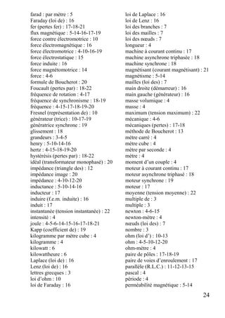 24
farad : par mètre : 5
Faraday (loi de) : 16
fer (pertes fer) : 17-18-21
flux magnétique : 5-14-16-17-19
force contre électromotrice : 10
force électromagnétique : 16
force électromotrice : 4-10-16-19
force électrostatique : 15
force induite : 16
force magnétomotrice : 14
force : 4-6
formule de Boucherot : 20
Foucault (pertes par) : 18-22
fréquence de rotation : 4-17
fréquence de synchronisme : 18-19
fréquence : 4-15-17-18-19-20
Fresnel (représentation de) : 10
générateur (trice) : 10-17-19
génératrice synchrone : 19
glissement : 18
grandeurs : 3-4-5
henry : 5-10-14-16
hertz : 4-15-18-19-20
hystérésis (pertes par) : 18-22
idéal (transformateur monophasé) : 20
impédance (triangle des) : 12
impédance image : 20
impédance : 4-10-12-20
inductance : 5-10-14-16
inducteur : 17
induire (f.e.m. induite) : 16
induit : 17
instantanée (tension instantanée) : 22
intensité : 4
joule : 4-5-6-14-15-16-17-18-21
Kapp (coefficient de) : 19
kilogramme par mètre cube : 4
kilogramme : 4
kilowatt : 6
kilowattheure : 6
Laplace (loi de) : 16
Lenz (loi de) : 16
lettres grecques : 3
loi d’ohm : 10
loi de Faraday : 16
loi de Laplace : 16
loi de Lenz : 16
loi des branches : 7
loi des mailles : 7
loi des nœuds : 7
longueur : 4
machine à courant continu : 17
machine asynchrone triphasée : 18
machine synchrone : 18
magnétisant (courant magnétisant) : 21
magnétisme : 5-14
mailles (loi des) : 7
main droite (démarreur) : 16
main gauche (générateur) : 16
masse volumique : 4
masse : 4
maximum (tension maximum) : 22
mécanique : 4-6
mécaniques (pertes) : 17-18
méthode de Boucherot : 13
mètre carré : 4
mètre cube : 4
mètre par seconde : 4
mètre : 4
moment d’un couple : 4
moteur à courant continu : 17
moteur asynchrone triphasé : 18
moteur synchrone : 19
moteur : 17
moyenne (tension moyenne) : 22
multiple de : 3
multiple : 3
newton : 4-6-15
newton-mètre : 4
nœuds (loi des) : 7
nombre : 3
ohm (loi d’) : 10-13
ohm : 4-5-10-12-20
ohm-mètre : 4
paire de pôles : 17-18-19
paire de voies d’enroulement : 17
parallèle (R.L.C.) : 11-12-13-15
pascal : 4
période : 4
perméabilité magnétique : 5-14
 