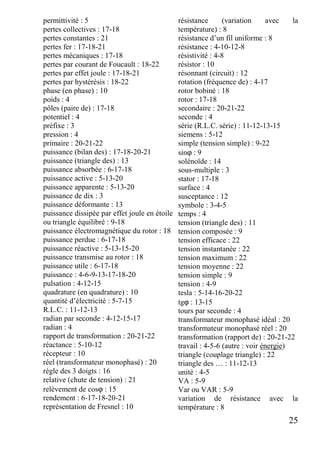 25
permittivité : 5
pertes collectives : 17-18
pertes constantes : 21
pertes fer : 17-18-21
pertes mécaniques : 17-18
pertes par courant de Foucault : 18-22
pertes par effet joule : 17-18-21
pertes par hystérésis : 18-22
phase (en phase) : 10
poids : 4
pôles (paire de) : 17-18
potentiel : 4
préfixe : 3
pression : 4
primaire : 20-21-22
puissance (bilan des) : 17-18-20-21
puissance (triangle des) : 13
puissance absorbée : 6-17-18
puissance active : 5-13-20
puissance apparente : 5-13-20
puissance de dix : 3
puissance déformante : 13
puissance dissipée par effet joule en étoile
ou triangle équilibré : 9-18
puissance électromagnétique du rotor : 18
puissance perdue : 6-17-18
puissance réactive : 5-13-15-20
puissance transmise au rotor : 18
puissance utile : 6-17-18
puissance : 4-6-9-13-17-18-20
pulsation : 4-12-15
quadrature (en quadrature) : 10
quantité d’électricité : 5-7-15
R.L.C. : 11-12-13
radian par seconde : 4-12-15-17
radian : 4
rapport de transformation : 20-21-22
réactance : 5-10-12
récepteur : 10
réel (transformateur monophasé) : 20
règle des 3 doigts : 16
relative (chute de tension) : 21
relèvement de cosϕ : 15
rendement : 6-17-18-20-21
représentation de Fresnel : 10
résistance (variation avec la
température) : 8
résistance d’un fil uniforme : 8
résistance : 4-10-12-8
résistivité : 4-8
résistor : 10
résonnant (circuit) : 12
rotation (fréquence de) : 4-17
rotor bobiné : 18
rotor : 17-18
secondaire : 20-21-22
seconde : 4
série (R.L.C. série) : 11-12-13-15
siemens : 5-12
simple (tension simple) : 9-22
sinϕ : 9
solénoïde : 14
sous-multiple : 3
stator : 17-18
surface : 4
susceptance : 12
symbole : 3-4-5
temps : 4
tension (triangle des) : 11
tension composée : 9
tension efficace : 22
tension instantanée : 22
tension maximum : 22
tension moyenne : 22
tension simple : 9
tension : 4-9
tesla : 5-14-16-20-22
tgϕ : 13-15
tours par seconde : 4
transformateur monophasé idéal : 20
transformateur monophasé réel : 20
transformation (rapport de) : 20-21-22
travail : 4-5-6 (autre : voir énergie)
triangle (couplage triangle) : 22
triangle des … : 11-12-13
unité : 4-5
VA : 5-9
Var ou VAR : 5-9
variation de résistance avec la
température : 8
 