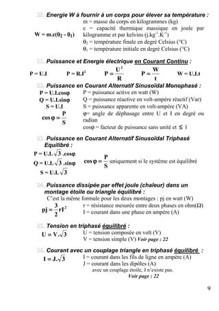 9
Energie W à fournir à un corps pour élever sa température :
m = masse du corps en kilogrammes (kg)
W = m.c(θθθθ2 - θθθθ1)
c = capacité thermique massique en joule par
kilogramme et par kelvins (j.kg-1
.K-1
)
θ2 = température finale en degré Celsius (°C)
θ1 = température initiale en degré Celsius (°C)
Puissance et Energie électrique en Courant Continu :
P = U.I P = R.I2
R
U
P
2
====
t
W
P ==== W = U.I.t
Puissance en Courant Alternatif Sinusoïdal Monophasé :
P = U.I.cosϕϕϕϕ P = puissance active en watt (W)
Q = U.I.sinϕϕϕϕ Q = puissance réactive en volt-ampère réactif (Var)
S = U.I S = puissance apparente en volt-ampère (VA)
ϕ= angle de déphasage entre U et I en degré ou
radianS
P
cos ====ϕϕϕϕ
cosϕ = facteur de puissance sans unité et ≤≤≤≤ 1
Puissance en Courant Alternatif Sinusoïdal Triphasé
Equilibré :
P = U.I. 3 .cosϕϕϕϕ
Q = U.I. 3 .sinϕϕϕϕ
S = U.I. 3
S
P
cos ====ϕϕϕϕ uniquement si le système est équilibré
Puissance dissipée par effet joule (chaleur) dans un
montage étoile ou triangle équilibré :
C’est la même formule pour les deux montages : pj en watt (W)
r = résistance mesurée entre deux phases en ohm(Ω)2
rI
2
3
pj ==== I = courant dans une phase en ampère (A)
Tension en triphasé équilibré :
U = tension composée en volt (V)3.VU ====
V = tension simple (V) Voir page : 22
Courant avec un couplage triangle en triphasé équilibré :
I = courant dans les fils de ligne en ampère (A)3.JI ====
J = courant dans les dipôles (A)
avec un couplage étoile, J n’existe pas.
Voir page : 22
 