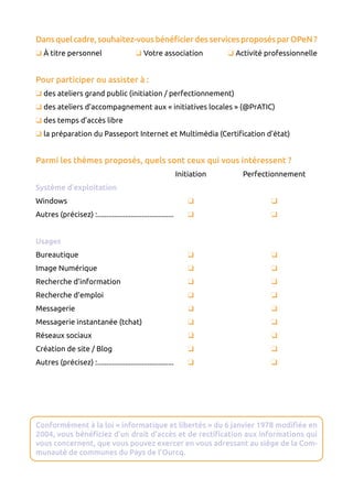 Dansquelcadre,souhaitez-vousbénéficierdesservicesproposésparOPeN ?
 À titre personnel 	  Votre association 	  Activité professionnelle
Pour participer ou assister à :
 des ateliers grand public (initiation / perfectionnement)
 des ateliers d’accompagnement aux « initiatives locales » (@PrATIC)
 des temps d’accès libre
 la préparation du Passeport Internet et Multimédia (Certification d’état)
Parmi les thèmes proposés, quels sont ceux qui vous intéressent ?
	 Initiation 	 Perfectionnement
Système d’exploitation
Windows	 	 
Autres (précisez) :..........................................	 	 
Usages
Bureautique	 	 
Image Numérique	 	 
Recherche d’information	 	 
Recherche d’emploi	 	 
Messagerie	 	 
Messagerie instantanée (tchat)	 	 
Réseaux sociaux	 	 
Création de site / Blog	 	 
Autres (précisez) :..........................................	 	 
Conformément à la loi « informatique et libertés » du 6 janvier 1978 modifiée en
2004, vous bénéficiez d’un droit d’accès et de rectification aux informations qui
vous concernent, que vous pouvez exercer en vous adressant au siège de la Com-
munauté de communes du Pays de l’Ourcq.
 