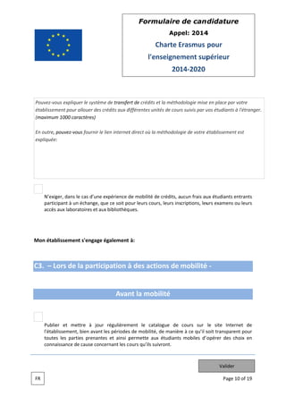 Form
mulaire de can didatur
re
App
pel: 2014
4

Charte Erasmus pour
E
l'e
enseignem
ment sup
périeur
201 2020
14

Pouvez vous expliqu le systèm de transfe de crédits et la méthodologie mise en place pa votre
uer
me
ert
e
ar
établissement pour allouer des crédits aux d
c
différentes un
nités de cour suivis par v étudiants à l'étranger.
rs
vos
s
(maximum 1000 car
ractères)
e,
ous
t
a
gie
établissemen est
nt
En outre pouvez vo fournir le lien internet direct où la méthodolog de votre é
expliqué
ée:

N’exiger, dans le cas d’une expérience d mobilité de crédits, aucun frais au étudiants entrants
de
d
ux
part
ticipant à un échange, que ce soit po leurs cou leurs inscriptions, leu examens ou leurs
n
our
urs,
urs
s
accè aux labora
ès
atoires et au bibliothèq ues.
ux

Mon éta
ablissemen s'engage également à:
nt

C3. – Lors de la participation à des act
tions de mobilité
é

Avan la mob
nt
bilité

Pub
blier et mettre à jour régulièrem
r
ment le cat
talogue de cours sur le site Inte
ernet de
l'éta
ablissement, bien avant les périodes de mobilité de manière à ce qu’il s transpar
,
s
é,
soit
rent pour
tout les parties prenante et ainsi p
tes
es
permette au étudiants mobiles d’o
ux
opérer des choix en
con
nnaissance de cause conc
e
cernant les c ours qu’ils su
uivront.

Valider
FR

Page 10 of 19
e

 