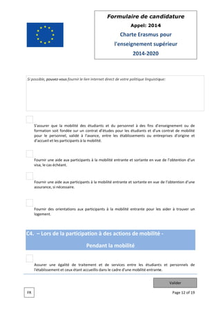 Form
mulaire de can didatur
re
App
pel: 2014
4

Charte Erasmus pour
E
l'e
enseignem
ment sup
périeur
201 2020
14

Si possib pouvez v
ble,
vous fournir le lien intern direct de votre politiq linguistiq
net
que
que:

S'as
ssurer que l mobilité des étudian et du pe
la
nts
ersonnel à des fins d’e
enseignemen ou de
nt
form
mation soit fondée sur un contrat d
d’études pour les étudia
ants et d'un contrat de mobilité
n
pou le person
ur
nnel, validé à l’avance, entre les établissements ou entr
reprises d’origine et
d’ac
ccueil et les p
participants à la mobilité .
é

Fou
urnir une aide aux partic
cipants à la m
mobilité entr
rante et sort
tante en vue de l’obtent
e
tion d’un
visa le cas éché
a,
éant.

Fou
urnir une aide aux participants à la m
mobilité entrante et sorta
ante en vue de l’obtention d’une
assu
urance, si né
écessaire.

Fou
urnir des orientations au participa nts à la mo
ux
obilité entran pour les aider à tro
nte
s
ouver un
loge
ement.

C4. – Lors de la participation à des act
tions de mobilité
é
Penda la mo
ant
obilité
Assurer une é
égalité de traitement e de servic entre les étudiant et person
et
ces
ts
nnels de
l'éta
ablissement et ceux étan accueillis d
nt
dans le cadre d'une mobilité entrante
e
e.
Valider
FR

Page 12 of 19
e

 