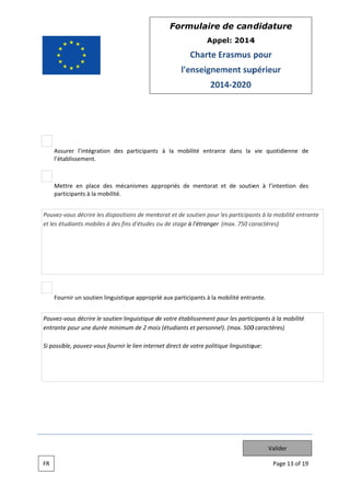 Form
mulaire de can didatur
re
App
pel: 2014
4

Charte Erasmus pour
E
l'e
enseignem
ment sup
périeur
201 2020
14

Assurer l’intégr
ration des participants à la mobilité entrant dans la vie quotidienne de
te
l’éta
ablissement.
.

en
Met
ttre en plac des mécanismes ap propriés de mentorat et de soutie à l’inten
ce
ntion des
part
ticipants à la mobilité.
a
e
ions de ment
torat et de so
outien pour les participan à la mob
l
nts
bilité entrante
e
Pouvez vous décrire les dispositi
et les ét
tudiants mob
biles à des fin d'études o de stage à l'étranger (max. 750 ca
ns
ou
aractères)

Fou
urnir un soutien linguistiq appropriié aux participants à la mobilité entra
que
m
ante.
e
inguistique d votre étab
de
blissement po les partic
our
cipants à la mobilité
m
Pouvez vous décrire le soutien li
entrante pour une d
e
durée minimu de 2 mois (étudiants et personnel (max. 500 caractères)
um
s
l).
0
ble,
vous fournir le lien intern direct de votre politiq linguistiq
net
que
que:
Si possib pouvez v

Valider
FR

Page 13 of 19
e

 