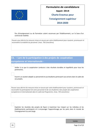 Form
mulaire de can didatur
re
App
pel: 2014
4

Charte Erasmus pour
E
l'e
enseignem
ment sup
périeur
201 2020
14

fins d'enseignement ou de formation soient reconnues par l'établisseme
s
e
ent, sur la base d’un
b
con
ntrat de mobilité.
Pouvez vous décrire les mesures mises en œ uvre par vot établissem
e
s
tre
ment pour so
outenir, prom
mouvoir et
reconna
aître la mobil du personnel. (max. 7 caractèr
lité
750
res)

C6. – Lors de la participation à des pro
ojets de coopérat
c
tion
europ
péenne e interna
et
ationale
Veil à ce que la coopéra
ller
e
ation condu ise à des ré
ésultats dura
ables et équ
uilibrés pour tous les
r
part
tenaires.

Fou
urnir un soutien adapté au personnell et aux étudiants particip
a
pant aux act
tions dans le cadre de
ces projets.

vous décrire les mesures mises en œu
uvre par votr établissem
re
ment pour sou
utenir, prom
mouvoir et
Pouvez v
reconnaî la partic
ître
cipation de vo personn et de vos étudiants à des projets d coopératio
otre
nel
d
de
on
européenne et intern
nationale dans le cadre d Programm (max. 750 caractères)
du
me.
0
s)

Exploiter les ré
ésultats des projets de façon à maximiser leur impact sur les individus et les
r
r
étab
blissements participants et à encou
s
urager l’app
prentissage par les pairs dans le monde de
p
s
m
l’en
nseignement au sens larg
ge.

Valider
FR

Page 15 of 19
e

 