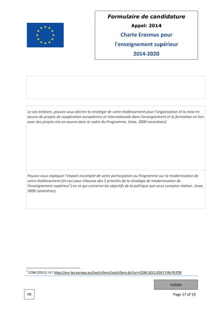 Form
mulaire de can didatur
re
App
pel: 2014
4

Charte Erasmus pour
E
l'e
enseignem
ment sup
périeur
201 2020
14

échéant, pouvez vous déc
crire la straté de votre établisseme pour l'org
égie
e
ent
rganisation et la mise en
e
Le cas é
œuvre d projets de coopération européenn e et internat
de
e
n
tionale dans l'enseignem
ment et la form
mation en lie
en
avec des projets mis en œuvre dans le cadre du Program
s
s
d
e
mme. (max. 2000 caractèr
res)

Pouvez vous expliqu l'impact escompté de votre partic
uer
e
e
cipation au Programme s la modern
P
sur
nisation de
votre ét
tablissement (et ceci pour chacune de 5 priorités de la stratégie de mode
t
es
s
ernisation de
e
l'enseign
nement supé
érieur2) en ce qui concern les objecti de la polit
e
ne
ifs
tique que vo us comptez réaliser. (ma
r
ax.
3000 ca
aractères).

2

COM (2011) 567 http
p://eur lex.eur
ropa.eu/LexU riServ/LexUriServ.do?uri=C
COM:2011:056
67:FIN:FR:PDF

Valider
FR

Page 17 of 19
e

 