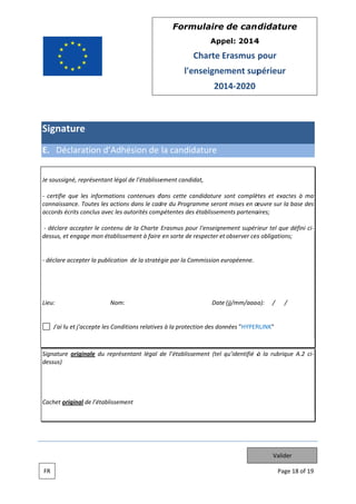 Form
mulaire de can didatur
re
App
pel: 2014
4

Charte Erasmus pour
E
l'e
enseignem
ment sup
périeur
201 2020
14

Signa
ature
E. Dé
éclaration d’Adhé
ésion de la candid
dature
Je soussi
igné, représe
entant légal de l’établisse
ement candi
idat,
certifie que les inf
e
formations contenues d
c
dans cette ca
andidature sont complè
s
ètes et exact à ma
tes
connaiss
sance. Toute les actions dans le cad du Progra
es
s
dre
amme seront mises en œ
œuvre sur la base des
accords écrits conclu avec les au
us
utorités comp
pétentes des établisseme partena
s
ents
aires;
déclar accepter le contenu de la Charte Erasmus pou l'enseigne
re
e
ur
ement supéri
rieur tel que défini ci
dessus, e engage mon établissem
et
ment à faire en sorte de respecter et observer ces obligations
s
s;

déclare accepter la publication de la stratég par la Co
e
ommission eu
uropéenne.
gie

Lieu:

Nom:

Date (jj/mm/aaaa
a):

/

/

J'ai l et j'accept les Conditi
lu
te
ions relatives à la protection des données "HYPER
s
RLINK"

Signatur originale du représen
re
ntant légal d l’établisse
de
ement (tel qu’identifié à la rubriqu A.2 ci
q
ue
dessus)

Cachet o
original de l’é
établissemen
nt

Valider
FR

Page 18 of 19
e

 