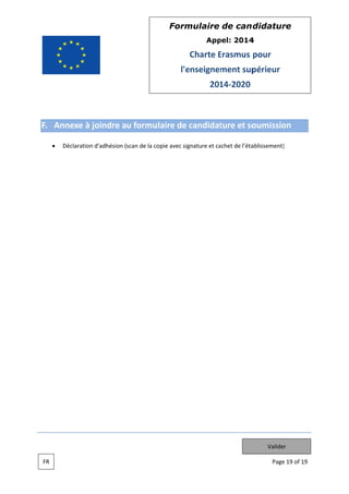 Form
mulaire de can didatur
re
App
pel: 2014
4

Charte Erasmus pour
E
l'e
enseignem
ment sup
périeur
201 2020
14

F. An
nnexe à joindre au formulaire de candidat
ture et so
oumissio
on
Déclaration d'adhésion (scan de la co
opie avec sig
gnature et cachet de l’éta
ablissement)
)

Valider
FR

Page 19 of 19
e

 