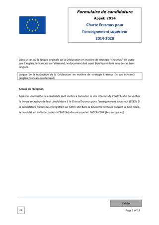 Form
mulaire de can didatur
re
App
pel: 2014
4

Charte Erasmus pour
E
l'e
enseignem
ment sup
périeur
201 2020
14

Dans le c où la lan
cas
ngue original de la Décl aration en matière de st
le
m
tratégie "Era
asmus" est autre
que l'ang
glais, le français ou l'alle
emand, le do
ocument doit aussi être fourni dans une de ces trois
t
langues.
Langue de la traduc
ction de la Déclaration en matière de stratégie Erasmus ( cas éché
(le
éant)
(anglais, français ou allemand)

Accusé d réception
de
n
,
ats
tés
ter
ternet de l'E
EACEA afin de vérifier
Après la soumission, les candida sont invit à consult le site Int
e
de
mus
nt
la bonne réception d leur candidature à la Charte Erasm pour l'enseignemen supérieur (CEES). Si
la candid
dature n'était pas enregi
istrée sur no site dans la deuxièm semaine s
otre
me
suivant la da finale,
ate
le candid est invité à contacter l'EACEA (ad
dat
é
r
dresse courriel: EACEA EC
CHE@ec.euro
opa.eu)

Valider
FR

Pag 2 of 19
ge

 
