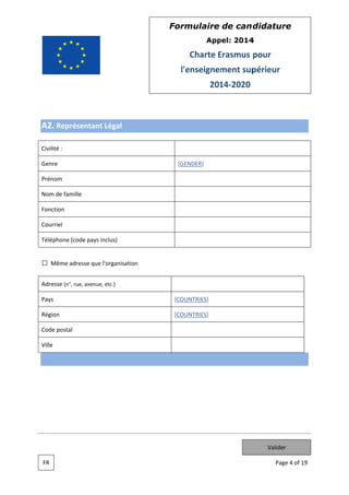Form
mulaire de can didatur
re
App
pel: 2014
4

Charte Erasmus pour
E
l'e
enseignem
ment sup
périeur
201 2020
14

A2. Re
eprésenta Légal
ant
Civilité :
Genre

[GEN
NDER]

Prénom
Nom de famille
Fonction
n
Courriel
Téléphone (code pay inclus)
ys

Mêm adresse que l'organisa
me
ation
Adresse (n°, rue, aven etc.)
nue,
Pays

[COUN
NTRIES]

Région

[COUN
NTRIES]

Code postal
Ville

Valider
FR

Pag 4 of 19
ge

 