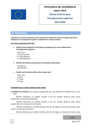 Form
mulaire de can didatur
re
App
pel: 2014
4

Charte Erasmus pour
E
l'e
enseignem
ment sup
périeur
201 2020
14

B. St
tatistiques
f
mprendre le co
ontexte des actions et strat
tégies décrite par
es
L'objectif de ces données statistiques est de com
l'établissement d'ense
eignement supérieur candi
idat dans les sections suiva
s
antes.
que
13:
Pour l'année académiq 2012 201

Nombre tota d'étudiant inscrits da les progr
al
ts
ans
rammes de votre établiss
v
sement
d
d'enseignem
ment supérie
eur:
Cycle court
t:
st
1 Cycle (Li
icence):
2nd Cycle (M
Master):
3rd Cycle (D
Doctorat):
Nombre de membres du personnel (en équivale temps plein)
u
ent
Enseignant
ts:
Administratifs:
Nombre de f
formations offertes dan s chaque cyc
o
cle
Cycle court
t:
1st Cycle:
2nd Cycle:
3rd Cycle:

ETUDIAN (pour l'a
NTS
année acadé
émique 2011 2012)
1
1) Mobilité des étud
diants (tous types de pr
rogrammes pour des périodes de m
mobilité entre 2 et 12
e
mois)
)
N
Nombre d'é
étudiants en mobilité sortante à des fins d'études (Era
n
asmus et/ou autres
program
mmes): vers le pays participants
es
asmus et/ou autres
Nombre d'é
étudiants en mobilité sortante à des fins d'études (Era
d
program
mmes): vers le pays non participants
es
Nombre d'é
étudiants en mobilité so rtante à des fins de stag en entre prise (Erasm et/ou
s
ge,
mus
autres): vers les pays participants
s
s
N
Nombre d'ét
tudiants en mobilité sor
rtante à des fins de stag en entrep
ge,
prise (Erasm et/ou
mus
Valider
FR

Pag 6 of 19
ge

 