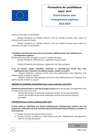 Form
mulaire de can didatur
re
App
pel: 2014
4

Charte Erasmus pour
E
l'e
enseignem
ment sup
périeur
201 2020
14

autres): vers les pays non participants
s
N
Nombre d'étudiants en mobilité en
ntrante à de fins d'étu
es
udes (Erasm et/ou au
mus
utres) en
provenance des pays participants
s
N
Nombre d'étudiants en mobilité en
ntrante à de fins d'étu
es
udes (Erasm et/ou au
mus
utres) en
provenance des pays non participants
s

2) Etudia
ants internat
tionaux inscrits dans un e formation diplômante dans votre établisseme
e
ent
d'ens
seignement s
supérieur:
(Étudiants de nationalités étrang
gères ou ayan un diplôm étranger)
nt
me
tudiants inte
ernationaux, si applicable Pays partci
e:
ipants
Nombre d'ét
Nombre d'ét
tudiants inte
ernationaux, si applicable hors Pays partcipants
e:
p
cas échéant nombre d'étudiants (nationaux et intern
t,
x
nationaux) inscrits dan votre
ns
3) Le c
établ
lissement po l'obtentio d'un dipl ôme double multiple ou conjoint:
our
on
e,
u
Nombre d
d'étudiants nationaux in
n
nscrits dans votre établissement po l'obtent
our
tion d'un
diplôme double, multiple ou con
njoint:
Nombre d'étudiants internationaux inscrits dans votre établissement p
x
pour l'obtention d'un
diplôme double, multiple ou con
njoint:
MEMBR DU PERSO
RES
ONNEL ACAD
DEMIQUE (p
pour l'année académique 2011 2012
e
2)
Mobilité du personn dans le ca
é
nel
adre des éch
hanges Erasm (pour de périodes d
mus
es
d'enseignement et de
formatio entre 2 jours et 2 mois
on
s)
Nombre de membres du personnel académique sortants ve les pays p
e
d
e
ers
participants
Nombre de membres du personnel académique entrants en provenance des pays
e
d
e
n
e
participants
RATION (pour l'année aca
adémique 20 2013)
012
COOPER
Accords valides en 2012/2013 avec d'autr établisse
res
ements d'enseignement supérieur pour des
p
program
mmes d'éduc
cation et/ou de recherch (Accords/Protocoles/C
he
Consortia/Ré
éseaux euro
opéens et
internationaux)
ccords interinstitutionne ls Erasmus:
Nombre d'ac
Nombre d'accords en dehors du ca
adre Erasmu avec des établisseme
us
ents d'enseignement
s
supérieur de pays partic
es
cipants:

Valider
FR

Pag 7 of 19
ge

 
