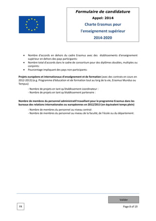 Form
mulaire de can didatur
re
App
pel: 2014
4

Charte Erasmus pour
E
l'e
enseignem
ment sup
périeur
201 2020
14

Nombre d'accords en dehors du ca
adre Erasmu avec des établisseme
us
ents d'enseignement
s
supérieur en dehors des pays particip
n
pants:
Nombre tota d'accords dans le cadre de consort
al
d
e
tium pour de diplômes d
es
doubles, multiples ou
c
conjoints:
Pourcentage impliquant des pays non participants:
e
n
Projets e
européens e internation
et
naux d'ensei
ignement et de formatio (avec des contrats en cours en
t
on
2012 2013) (e.g. Pro
ogramme d’éducation et d formation tout au lon de la vie, E
de
n
ng
Erasmus Mun
ndus ou
Tempus)
)
Nombre de projets en tant qu’établlissement coordinateur :
e
t
Nombre de projets en tant qu’établlissement pa
e
t
artenaire :
e
es
nnel
tratif travail
llant pour le programme Erasmus da les
e
ans
Nombre de membre du person administ
bureaux des relation internatio
x
ns
onales ou eu
uropéennes en 2012/201 (en équiva
e
13
alent temps plein)
Nombre de membres du personnel au niveau ce
e
d
entral:
Nombre de membres du personnel au niveau de la faculté, de l'école ou du départe
e
d
u
ement:

Valider
FR

Pag 8 of 19
ge

 