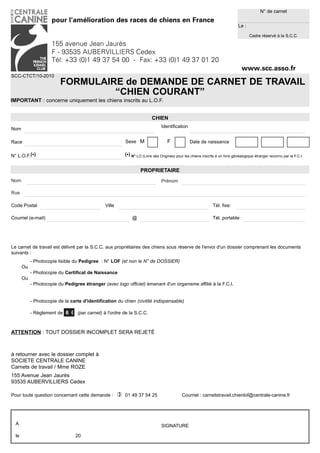 N° de carnet
                      pour l’amélioration des races de chiens en France
                                                                                                                                  Le :

                                                                                                                                         Cadre réservé à la S.C.C.

                      155 avenue Jean Jaurès
                      F - 93535 AUBERVILLIERS Cedex
                      Tél: +33 (0)1 49 37 54 00 - Fax: +33 (0)1 49 37 01 20
                                                                                                                                    www.scc.asso.fr
SCC-CTCT/10-2010
                          FORMULAIRE de DEMANDE DE CARNET DE TRAVAIL
                                   “CHIEN COURANT”
IMPORTANT : concerne uniquement les chiens inscrits au L.O.F.


                                                                            CHIEN
                                                                                  Identification
Nom

Race                                                        Sexe M                    F             Date de naissance

N° L.O.F.(*)                                                (*) N° LO (Livre des Origines) pour les chiens inscrits à un livre généalogique étranger reconnu par la F.C.I.


                                                                     PROPRIETAIRE
Nom                                                                               Prénom

Rue

Code Postal                                     Ville                                                             Tél. fixe:

Courriel (e-mail)                                               @                                                 Tél. portable:




Le carnet de travail est délivré par la S.C.C. aux propriétaires des chiens sous réserve de l'envoi d'un dossier comprenant les documents
suivants :
            - Photocopie lisible du Pedigree : N° LOF (et non le N° de DOSSIER)
       Ou
            - Photocopie du Certificat de Naissance
       Ou
            - Photocopie du Pedigree étranger (avec logo officiel) émanant d'un organisme affilié à la F.C.I.


            - Photocopie de la carte d'identification du chien (civilité indispensable)

            - Règlement de 6 € (par carnet) à l'ordre de la S.C.C.



ATTENTION : TOUT DOSSIER INCOMPLET SERA REJETÉ



à retourner avec le dossier complet à
SOCIETE CENTRALE CANINE
Carnets de travail / Mme ROZE
155 Avenue Jean Jaurès
93535 AUBERVILLIERS Cedex

Pour toute question concernant cette demande :             01 49 37 54 25                     Courriel : carnetstravail.chienlof@centrale-canine.fr




  A                                                                               SIGNATURE

  le                              20
 
