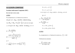 Flexion composée
10/18
IV-FLEXION COMPOSEE
I sections entièrement Comprimée (SEC)
SECTION RECTANGULAIRE
A l’ELU
Nu (compression) et c à l’intérieur de la section et
Si 𝑵 𝒖 𝒅 − 𝒅′
− 𝑴 𝒖𝑨 > 𝟎, 𝟑𝟑𝟕 𝒉 − 𝟎, 𝟖𝟏 𝒅′
𝒃 𝒉 𝒇 𝒃𝒖
Avec 𝑀 𝑢𝐴 = 𝑀 𝑢𝐺 + 𝑁𝑢 𝑑 −
𝑕
2
, NU pris avec son signe
a) Si 𝑵 𝒖 𝒅 − 𝒅′
− 𝑴 𝒖𝑨 < 𝟎, 𝟓 𝒉 − 𝒅′
𝒃 𝒉 𝒇 𝒃𝒖 𝐴 = 0
𝐴′
=
𝑁𝑢 − 𝜓 𝑏𝑕 𝑓𝑏𝑢
𝑓𝑠
′
𝜓 =
0,357 +
𝑁
𝑢 𝑑−𝑑′ − 𝑀 𝑢𝐴
𝑏 𝑕2 𝑓 𝑏𝑢
0,857 −
𝑑′
𝑕
𝑓𝑠
′
=?
𝜀 𝑠 =
2
1000
1 + 1,719− 4,010
𝑑′
𝑕
1 − 𝜓
Si 𝜀𝑠 ≥ 𝜀𝑙 ⟹ 𝑓𝑠
′
=
𝑓𝑒
𝛾𝑠
Si 𝜀 𝑠 < 𝜀𝑙 ⟹ 𝑓𝑠
′
= 𝜀 𝑠 𝐸𝑠
b) Si 𝑁𝑢 𝑑 − 𝑑′
− 𝑀𝑢𝐴 ≥ 0,5 𝑕 − 𝑑′
𝑏 𝑕 𝑓𝑏𝑢 𝐴 ≠ 0
𝜓 = 1
𝐴′
=
𝑀𝑢𝐴 − 𝑏𝑕 𝑓𝑏𝑢 𝑑 −
𝑕
2
𝑑 − 𝑑′ 𝑓𝑠 2‰
𝐴 =
𝑁𝑢 − 𝑏𝑕 𝑓𝑏𝑢
𝑓 𝑠2‰
− 𝐴′
Si 𝜀𝑙 < 2‰ ⟹ 𝑓𝑠 2‰ =
𝑓𝑒
𝛾 𝑠
Si 𝜀 𝑠 ≥ 2‰ ⟹ 𝑓𝑠 2‰ = 2‰ 𝐸𝑠
A L’ELS
Nser (compression) et c a l’intérieur de la section (𝑒 𝐺 <
𝑕
6
) 𝑆𝐸𝐶
Vérification des contraintes
𝑉 =
𝑏𝑕2
2
+ 15 𝐴′
𝑑′
+ 𝐴𝑑
𝐵 + 15 𝐴′ + 𝐴
 