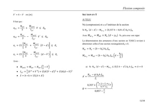 Flexion composée
11/18
𝑉′
= 𝑕 − 𝑉 𝑒𝑛 (𝑚)
Il faut que :
𝜎𝑏1 =
𝑁𝑠𝑒𝑟
𝑆
+
𝑀𝑠𝑒𝑟𝐺
𝐼𝑦𝑦′
𝑉 ≤ 𝜎𝑏𝑐
𝜎𝑏2 =
𝑁𝑠𝑒𝑟
𝑆
−
𝑀𝑠𝑒𝑟𝐺
𝐼𝑦𝑦′
𝑉′
≤ 𝜎𝑏𝑐
𝜎𝑠 = 15
𝑁𝑠𝑒𝑟
𝑆
+
𝑀𝑠𝑒𝑟𝐺
𝐼𝑦𝑦′
𝑉 − 𝑑′
≤ 𝜎𝑠
𝜎𝑠 = 15
𝑁𝑠𝑒𝑟
𝑆
−
𝑀𝑠𝑒𝑟𝐺
𝐼𝑦𝑦′
𝑑 − 𝑉′
≤ 𝜎𝑠
Avec :
 𝑀𝑠𝑒𝑟𝐺 = 𝑀𝑠𝑒𝑟 − 𝑁𝑠𝑒𝑟
𝑕
2
− 𝑉
 𝐼𝑦𝑦′ =
𝑏
3
𝑉3
+ 𝑉′3
+ 15𝐴′
𝑉 − 𝑑′ 2
+ 15𝐴 𝑑 − 𝑉 2
 𝑆 = 𝑏 ∗ 𝑕 + 15 𝐴 + 𝐴′
SECTION EN T
A l’ELU
Nu (compression) et c a l’intérieur de la section
Si 𝑁𝑢𝑟 𝑑 − 𝑑′
− 𝑀 𝑢𝑟 𝐴
> 0,337 𝑕 − 0,81 𝑑′
𝑏0 𝑕 𝑓𝑏𝑢
Avec 𝑀 𝑢𝑟 𝐴
= 𝑀 𝑢𝐺 + 𝑁𝑢 𝑑 − 𝑦 𝐺 NU pris avec son signe
La détermination des armatures d’une section en T(SEC) revient à
déterminer celles d’une section rectangulaire𝑏0 𝑥 𝑕.
𝑁𝑢𝑟 = 𝑁𝑢 − 𝑏 − 𝑏0 𝑕0 𝑓𝑏𝑢
𝑀𝑢𝑟 𝐴
= 𝑀𝑢𝐴 − 𝑏 − 𝑏0 𝑕0 𝑓𝑏𝑢 𝑑 −
𝑕0
2
a) Si 𝑁𝑢𝑟 𝑑 − 𝑑′
− 𝑀𝑢𝑟 𝐴
≤ 0,5 𝑕 − 𝑑′
𝑏0 𝑕 𝑓𝑏𝑢 𝐴 = 0
𝐴′
=
𝑁𝑢𝑟 − 𝜓 𝑏0 𝑕 𝑓𝑏𝑢
𝑓𝑠
′
𝜓 =
0,357 +
𝑁
𝑢𝑟 𝑑−𝑑′ −𝑀 𝑢𝑟 𝐴
𝑏0 𝑕2 𝑓 𝑏𝑢
0,857 −
𝑑′
𝑕
 
