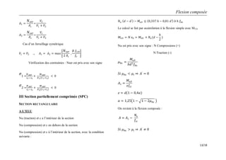 Flexion composée
13/18
𝐴1 =
𝑁 𝑠𝑒𝑟
𝜎𝑠
∗
𝑉2
𝑉1 + 𝑉2
𝐴2 =
𝑁 𝑠𝑒𝑟
𝜎𝑠
∗
𝑉1
𝑉1 + 𝑉2
Cas d’un ferraillage symétrique
𝑉1 = 𝑉2 𝐴1 = 𝐴2 = 𝑚𝑎𝑥
𝑁 𝑠𝑒𝑟
2 𝜎𝑠
,
𝐵 𝑓𝑡28
𝑓𝑒
Vérification des contraintes : Nser est pris avec son signe
𝜎1 =
𝑁 𝑠𝑒𝑟
𝐴1+ 𝐴2
+
𝑀 𝑠𝑒𝑟
𝐴1 𝑉1+𝑉2
< 0
𝜎2 =
𝑁 𝑠𝑒𝑟
𝐴1+ 𝐴2
+
𝑀 𝑠𝑒𝑟
𝐴2 𝑉1+𝑉2
< 0
III Section partiellement comprimée (SPC)
SECTION RECTANGULAIRE
A L’ELU
Nu (traction) et c a l’intérieur de la section
Nu (compression) et c en dehors de la section
Nu (compression) et c à l’intérieur de la section, avec la condition
suivante :
𝑁𝑢 𝑑 − 𝑑′
− 𝑀𝑢𝐴 ≤ 0,337 𝑕 − 0,81 𝑑′ 𝑏 𝑕 𝑓𝑏𝑢
Le calcul se fait par assimilation à la flexion simple avec MUA
𝑀 𝑈𝐴 = 𝑁 𝑒𝐴 = 𝑀 𝑈𝐺 + 𝑁𝑢(𝑑 −
𝑕
2
)
Nu est pris avec son signe : N Compressions (+)
N Traction (-)
𝜇 𝑏𝑢 =
𝑀𝑢𝐴
𝑏𝑑2 𝑓𝑏𝑢
𝑆𝑖 𝜇 𝑏𝑢 < 𝜇𝑙 𝐴′
= 0
𝐴1 =
𝑀𝑢𝐴
𝑧𝑓𝑠𝑡
𝑧 = 𝑑 1 − 0,4𝛼
𝛼 = 1,25 1 − 1 − 2𝜇 𝑏𝑢
On revient à la flexion composée :
𝐴 = 𝐴1 −
𝑁𝑢
𝑓𝑠𝑡
𝑆𝑖 𝜇 𝑏𝑢 > 𝜇𝑙 𝐴′
≠ 0
 