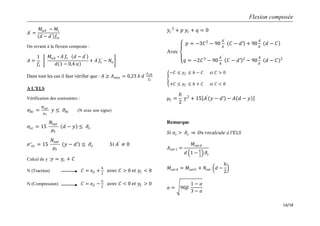 Flexion composée
14/18
𝐴′
=
𝑀𝑢𝐴 − 𝑀𝑙
𝑑 − 𝑑′ 𝑓𝑠𝑐
On revient à la flexion composée :
𝐴 =
1
𝑓𝑠
𝑀𝑢𝐴 – 𝐴′
𝑓𝑠 𝑑 − 𝑑′
𝑑 1 − 0,4 𝛼
+ 𝐴′
𝑓𝑠
′
− 𝑁𝑢
Dans tout les cas il faut vérifier que : 𝐴 ≥ 𝐴 𝑚𝑖𝑛 = 0,23 𝑏 𝑑
𝑓𝑡28
𝑓𝑒
A L’ELS
Vérification des contraintes :
𝜎𝑏𝑐 =
𝑁 𝑠𝑒𝑟
𝜇 𝑡
𝑦 ≤ 𝜎𝑏𝑐 (N avec son signe)
𝜎𝑠𝑐 = 15
𝑁𝑠𝑒𝑟
𝜇𝑡
𝑑 − 𝑦 ≤ 𝜎𝑠
𝜎′ 𝑠𝑐 = 15
𝑁𝑠𝑒𝑟
𝜇𝑡
𝑦 − 𝑑′ ≤ 𝜎𝑠 𝑆𝑖 𝐴′
≠ 0
Calcul de y :𝑦 = 𝑦𝑐 + 𝐶
N (Traction) 𝐶 = 𝑒 𝐺 +
𝑕
2
𝑎𝑣𝑒𝑐 𝐶 > 0 𝑒𝑡 𝑦𝐶 < 0
N (Compression) 𝐶 = 𝑒 𝐺 −
𝑕
2
𝑎𝑣𝑒𝑐 𝐶 < 0 𝑒𝑡 𝑦𝐶 > 0
𝑦𝑐
3
+ 𝑝 𝑦𝑐 + 𝑞 = 0
Avec
𝑝 = −3𝐶2
− 90
𝐴′
𝑏
𝐶 − 𝑑′ + 90
𝐴
𝑏
𝑑 − 𝐶
𝑞 = −2𝐶3
− 90
𝐴′
𝑏
𝐶 − 𝑑′ 2
− 90
𝐴
𝑏
𝑑 − 𝐶 2
−𝐶 ≤ 𝑦 𝐶 ≤ 𝑕 − 𝐶 𝑠𝑖 𝐶 > 0
+𝐶 ≤ 𝑦 𝐶 ≤ 𝑕 + 𝐶 𝑠𝑖 𝐶 < 0
𝜇𝑡 =
𝑏
2
𝑦2
+ 15 𝐴′
𝑦 − 𝑑′ − 𝐴 𝑑 − 𝑦
Remarque
𝑆𝑖 𝜎𝑠 > 𝜎𝑠 𝑂𝑛 𝑟𝑒𝑐𝑎𝑙𝑐𝑢𝑙𝑒 à 𝑙′𝐸𝐿𝑆
𝐴 𝑠𝑒𝑟1 =
𝑀𝑠𝑒𝑟𝐴
𝑑 1 −
𝛼
3
𝜎𝑠
𝑀𝑠𝑒𝑟𝐴 = 𝑀𝑠𝑒𝑟𝐺 + 𝑁𝑠𝑒𝑟 𝑑 −
𝑕
2
𝛼 = 90𝛽
1 − 𝛼
3 − 𝛼
 