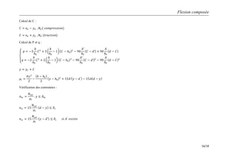 Flexion composée
16/18
Calcul de C :
𝐶 = 𝑒 𝐺 − 𝑦 𝐺 , 𝑁 𝑈( 𝑐𝑜𝑚𝑝𝑟𝑒𝑠𝑠𝑖𝑜𝑛)
𝐶 = 𝑒 𝐺 + 𝑦 𝐺 , 𝑁 𝑈 (𝑡𝑟𝑎𝑐𝑡𝑖𝑜𝑛)
Calcul de P et q :
𝑝 = −3
𝑏
𝑏0
𝐶2
+ 3
𝑏
𝑏0
− 1 𝐶 − 𝑕0
2
− 90
𝐴′
𝑏0
𝐶 − 𝑑′ + 90
𝐴
𝑏0
𝑑 − 𝐶
𝑞 = −2
𝑏
𝑏0
𝐶3
+ 2
𝑏
𝑏0
− 1 𝐶 − 𝑕0
3
− 90
𝐴′
𝑏0
𝐶 − 𝑑′ 2
− 90
𝐴
𝑏0
𝑑 − 𝐶 2
𝑦 = 𝑦 𝐶 + 𝐶
𝜇𝑡 =
𝑏𝑦2
2
−
𝑏 − 𝑏0
2
𝑦 − 𝑕0
2
+ 15𝐴′ 𝑦 − 𝑑′
− 15𝐴 𝑑 − 𝑦
Vérification des contraintes :
𝜎𝑏𝑐 =
𝑁𝑠𝑒𝑟
𝜇𝑡
. 𝑦 ≤ 𝜎𝑏𝑐
𝜎𝑠𝑡 = 15
𝑁𝑠𝑒𝑟
𝜇𝑡
𝑑 − 𝑦 ≤ 𝜎𝑠
𝜎𝑠𝑐 = 15
𝑁𝑠𝑒𝑟
𝜇𝑡
𝑦 − 𝑑′ ≤ 𝜎𝑠 𝑠𝑖 𝐴′
𝑒𝑥𝑖𝑠𝑡𝑒
 