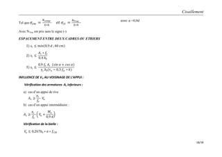 Cisaillement
18/18
Tel que 𝜎𝑐𝑚 =
𝑁𝑐𝑜𝑚𝑝
𝑏∗𝑕
𝑒𝑡 𝜎𝑐𝑡 =
𝑁 𝑇𝑟𝑎𝑐
𝑏∗𝑕
Avec NTrac est pris sans le signe (-)
ESPACEMENT ENTRE DEUX CADRES OU ETRIERS
1) 𝑠𝑡 ≤ 𝑚𝑖𝑛 0,9 𝑑 ; 40 𝑐𝑚
2) 𝑠𝑡 ≤
𝐴𝑡 ∗ 𝑓𝑒
0,4 𝑏0
3) 𝑠𝑡 ≤
0,9 𝑓𝑒 𝐴𝑡 (𝑠𝑖𝑛 𝛼 + 𝑐𝑜𝑠 𝛼)
𝛾𝑠 𝑏0(𝜏 𝑢 − 0,3 𝑓𝑡𝑗 ∗ 𝑘)
INFLUENCE DE VU AU VOISINAGE DE L’APPUI :
Vérification des armatures AL inferieurs :
a) cas d’un appui de rive
𝐴 𝐿 ≥
𝛾𝑠
𝑓𝑒
𝑉𝑢
b) cas d’un appui intermédiaire :
𝐴 𝐿 ≥
𝛾𝑠
𝑓𝑒
𝑉𝑢 +
𝑀𝑢
0,9 𝑑
Vérification de la bielle :
𝑉𝑢 ≤ 0,267𝑏0 ∗ 𝑎 ∗ 𝑓𝑐28
𝑎𝑣𝑒𝑐 𝑎 =0,9𝑑
 