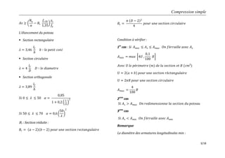 Compression simple
3/18
𝐴𝑠 ≥
𝑁𝑢
𝛼
− 𝐵𝑟
𝑓𝑐28
1,35
𝛾𝑠
𝑓𝑒
L’élancement du poteau
 Section rectangulaire
𝜆 = 3,46
𝑙𝑓
𝑏
𝑏 ∶ 𝑙𝑒 𝑝𝑒𝑡𝑖𝑡 𝑐𝑜𝑡é
 Section circulaire
𝜆 = 4
𝑙𝑓
𝐷
𝐷 ∶ 𝑙𝑒 𝑑𝑖𝑎𝑚𝑒𝑡𝑟𝑒
 Section orthogonale
𝜆 = 3,89
𝑙𝑓
𝑕
𝑆𝑖 0 ≤ 𝜆 ≤ 50 𝛼 =
0,85
1 + 0,2
𝜆
35
2
𝑆𝑖 50 ≤ 𝜆 ≤ 70 𝛼 = 0,6
50
𝜆
2
Br : Section réduite :
𝐵𝑟 = 𝑎 − 2 𝑏 − 2 𝑝𝑜𝑢𝑟 𝑢𝑛𝑒 𝑠𝑒𝑐𝑡𝑖𝑜𝑛 𝑟𝑒𝑐𝑡𝑎𝑛𝑔𝑢𝑙𝑎𝑖𝑟𝑒
𝐵𝑟 =
𝜋 𝐷 − 2 2
4
𝑝𝑜𝑢𝑟 𝑢𝑛𝑒 𝑠𝑒𝑐𝑡𝑖𝑜𝑛 𝑐𝑖𝑟𝑐𝑢𝑙𝑎𝑖𝑟𝑒
Condition à vérifier :
1er
cas : Si 𝐴 𝑚𝑖𝑛 ≤ 𝐴 𝑠 ≤ 𝐴 𝑚𝑎𝑥 𝑂𝑛 𝑓é𝑟𝑟𝑎𝑖𝑙𝑙𝑒 𝑎𝑣𝑒𝑐 𝐴 𝑠
𝐴 𝑚𝑖𝑛 = 𝑚𝑎𝑥 4𝑈 ,
0,1
100
𝐵
𝐴𝑣𝑒𝑐 𝑈 𝑙𝑒 𝑝é𝑟𝑖𝑚𝑒𝑡𝑟𝑒 (𝑚) 𝑑𝑒 𝑙𝑎 𝑠𝑒𝑐𝑡𝑖𝑜𝑛 𝑒𝑡 𝐵 (𝑐𝑚²)
𝑈 = 2 𝑎 + 𝑏 𝑝𝑜𝑢𝑟 𝑢𝑛𝑒 𝑠𝑒𝑐𝑡𝑖𝑜𝑛 𝑟é𝑐𝑡𝑎𝑛𝑔𝑢𝑙𝑎𝑖𝑟𝑒
𝑈 = 2𝜋𝑅 𝑝𝑜𝑢𝑟 𝑢𝑛𝑒 𝑠𝑒𝑐𝑡𝑖𝑜𝑛 𝑐𝑖𝑟𝑐𝑢𝑙𝑎𝑖𝑟𝑒
𝐴 𝑚𝑎𝑥 =
4
100
𝐵
2eme
cas
𝑆𝑖 𝐴 𝑠 > 𝐴 𝑚𝑎𝑥 𝑂𝑛 𝑟𝑒𝑑𝑖𝑚𝑒𝑛𝑠𝑖𝑜𝑛𝑛𝑒 𝑙𝑎 𝑠𝑒𝑐𝑡𝑖𝑜𝑛 𝑑𝑢 𝑝𝑜𝑡𝑒𝑎𝑢
3eme
cas
𝑆𝑖 𝐴 𝑠 < 𝐴 𝑚𝑖𝑛 𝑂𝑛 𝑓é𝑟𝑟𝑎𝑖𝑙𝑙𝑒 𝑎𝑣𝑒𝑐 𝐴 𝑚𝑖𝑛
Remarque
Le diamètre des armatures longitudinales min :
 
