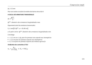 Compression simple
4/18
𝜙𝑙 ≥ 12 𝑚𝑚
Pour une section circulaire le nombre des barres min est de 6
II-CALCUL DES ARMATURES TRANSVERSALES
𝜙𝑡 ≥
𝜙𝑙
𝑚𝑎𝑥
3
𝜙𝑙
𝑚𝑎𝑥
: 𝑑𝑖𝑎𝑚𝑒𝑡𝑟𝑒 𝑑𝑒𝑠 𝑎𝑟𝑚𝑎𝑡𝑢𝑟𝑒𝑠 𝑙𝑜𝑛𝑔𝑖𝑡𝑢𝑑𝑖𝑛𝑎𝑙𝑒𝑠 𝑚𝑎𝑥
Espacement entre les armatures transversales :
𝑆𝑡 ≤ 𝑚𝑖𝑛 15 𝜙𝑙
𝑚𝑖𝑛
, 𝑎 + 10, 40 𝑐𝑚
𝑎: 𝑙𝑒 𝑝𝑒𝑡𝑖𝑡 𝑐𝑜𝑡é 𝑒𝑡 𝜙𝑙
𝑚𝑖𝑛
: 𝑑𝑖𝑎𝑚𝑒𝑡𝑟𝑒 𝑑𝑒𝑠 𝑎𝑟𝑚𝑎𝑡𝑢𝑟𝑒𝑠 𝑙𝑜𝑛𝑔𝑖𝑡𝑢𝑑𝑖𝑛𝑎𝑙𝑒𝑠 𝑚𝑖𝑛
L’enrobage

 𝑒 ≥ 3 𝑐𝑚 𝑝𝑜𝑢𝑟 𝑙𝑒𝑠 𝑝𝑜𝑡𝑒𝑎𝑢𝑥 𝑒𝑥𝑝𝑜𝑠é𝑠 𝑎𝑢𝑥 𝑖𝑛𝑡𝑒𝑚𝑝é𝑟𝑖𝑒𝑠

Vérification des contraintes à l’ELS
𝜎𝑏𝑐 =
𝑁𝑠𝑒𝑟
𝐵 + 15𝐴 𝑠
≤ 𝜎𝑏𝑐 = 0,6𝑓𝑐28
𝑒 ≥ 5 𝑐𝑚 𝑝𝑜𝑢𝑟 𝑙𝑒𝑠 𝑝𝑜𝑡𝑒𝑎𝑢𝑥 𝑒𝑥𝑝𝑜𝑠é𝑠 𝑎𝑢𝑥 𝑚𝑖𝑙𝑖𝑒𝑢𝑥 𝑎𝑔𝑟𝑒𝑠𝑠𝑖𝑓𝑠
𝑒 ≥ 1 𝑐𝑚 𝑜𝑢 𝑒 ≥ 𝜙𝑙 𝑝𝑜𝑢𝑟 𝑙𝑒𝑠 𝑝𝑜𝑡𝑒𝑎𝑢𝑥 𝑛𝑜𝑛 𝑒𝑥𝑝𝑜𝑠é𝑠 𝑎𝑢𝑥 𝑖𝑛𝑡𝑒𝑚𝑝é𝑟𝑖𝑒𝑠
 