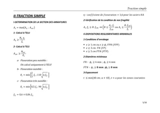Traction simple
5/18
II-TRACTION SIMPLE
I-DETERMINATION DE LA SECTION DES ARMATURES
𝐴 𝑠 = max 𝐴 𝑢 ; 𝐴 𝑠𝑒𝑟
1- Calcul à l’ELU
𝐴 𝑢 ≥
𝑁𝑢 𝛾𝑠
𝑓𝑒
2- Calcul à l’ELS
𝐴 𝑠𝑒𝑟 ≥
𝑁𝑠𝑒𝑟
𝜎𝑠
a- Fissuration peu nuisible :
On calcul uniquement à l’ELU
b- Fissuration nuisible :
𝜎𝑠 = min
2
3
𝑓𝑒 ; 110 𝜂 𝑓𝑡𝑗
c- Fissuration très nuisible :
𝜎𝑠 = min 0,5 𝑓𝑒 ;90 𝜂 𝑓𝑡𝑗
𝑓𝑡𝑗 = 0,6 + 0,06 𝑓𝑐𝑗
𝜂 ∶ 𝑐𝑜𝑒𝑓𝑓𝑖𝑐𝑖𝑒𝑛𝑡 𝑑𝑒 𝑓𝑖𝑠𝑠𝑢𝑟𝑎𝑡𝑖𝑜𝑛 = 1,6 𝑝𝑜𝑢𝑟 𝑙𝑒𝑠 𝑎𝑐𝑖𝑒𝑟𝑠 𝐻𝐴
2-Vérification de la condition de non fragilité
𝐴 𝑠. 𝑓𝑒 ≥ 𝐵. 𝑓𝑡28 𝐵 ≤
𝐴 𝑠. 𝑓𝑒
𝑓𝑡28
𝑜𝑢 𝐴 𝑠 ≥
𝐵. 𝑓𝑡28
𝑓𝑒
II-DISPOSITIONS REGLEMENTAIRES MINIMALES
1-Conditions d’enrobage
 𝑒 ≥ 1 𝑐𝑚 𝑜𝑢 𝑒 ≥ 𝜙𝑙 𝐹𝑃𝑁 (𝐹𝑃𝑃)
 𝑒 ≥ 3 𝑐𝑚 𝐹𝑁 (𝐹𝑃)
 𝑒 ≥ 5 𝑐𝑚 𝐹𝑇𝑁 (𝐹𝑇𝑃)
2-Diamètres minimaux
𝐹𝑁 ∶ 𝜙𝑡 ≥ 6 𝑚𝑚 ; 𝜙𝑙 ≥ 6 𝑚𝑚
𝐹𝑇𝑁 ∶ 𝜙𝑡 ≥ 𝟖 𝒎𝒎 ; 𝝓𝒍 ≥ 𝟖 𝒎𝒎
3-Espacement
𝑡 ≤ 𝑚𝑖𝑛 40 𝑐𝑚 ; 𝑎 + 10 , 𝑡 ≈ 𝑎 𝑝𝑜𝑢𝑟 𝑙𝑒𝑠 𝑧𝑜𝑛𝑒𝑠 𝑐𝑜𝑢𝑟𝑎𝑛𝑡𝑒𝑠
 