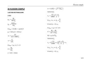 Flexion simple
6/18
III-FLEXION SIMPLE
I-SECTION RECTANGULAIRE
1-ELU
𝜇 𝑏𝑢 =
𝑀𝑢
𝑏𝑑2 𝑓𝑏𝑢
𝑓𝑏𝑢 =
0,85𝑓𝑐28
𝜃𝛾𝑏
𝑆𝑖 𝜇 𝑏𝑢 > 0,186 𝑝𝑖𝑣ô𝑡 𝐵
𝜇𝑙 = 0,8 𝛼𝑙 1 − 0,4 𝛼𝑙
𝛼𝑙 =
3,5
3,5 + 1000 𝜀𝑙
𝜀𝑙 =
𝑓𝑒
𝛾𝑠 𝐸𝑠
𝑆𝑖 𝜇 𝑏𝑢 < 𝜇𝑙 𝐴′
= 0
𝐴 =
𝑀𝑢
𝑧𝑓𝑠𝑡
𝑧 = 𝑑 1 − 0,4𝛼
𝛼 = 1,25 1 − 1 − 2𝜇 𝑏𝑢
Calcul de fst
𝜀𝑠𝑡 =
3,5
1000
1 − 𝛼
𝛼
𝑆𝑖 𝜀𝑠𝑡 > 𝜀𝑙 𝑓𝑠𝑡 =
𝑓𝑒
𝛾𝑠
𝑆𝑖 𝑛𝑜𝑛 𝑓𝑠𝑡 = 𝐸𝑠 𝜀𝑠𝑡
𝑆𝑖 𝜇 𝑏𝑢 > 𝜇𝑙 𝐴′
≠ 0
𝐴′
=
𝑀𝑢 − 𝑀𝑙
𝑑 − 𝑑′ 𝑓𝑠𝑐
𝑀𝑙 = 𝜇𝑙 𝑏 𝑑2
𝑓𝑏𝑢
Calcul de 𝑓𝑠𝑐
𝜀𝑠𝑐 =
3,5
1000
+ 𝜀𝑙
𝑑 − 𝑑′
𝑑
− 𝜀𝑙
𝑆𝑖 𝜀𝑠𝑐 > 𝜀𝑙 𝑓𝑠𝑐 =
𝑓𝑒
𝛾𝑠
𝑆𝑖 𝑛𝑜𝑛 𝑓𝑠𝑐 = 𝐸𝑠 𝜀𝑠𝑐
 