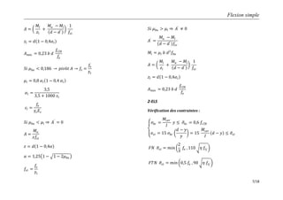 Flexion simple
7/18
𝐴 =
𝑀𝑙
𝑧𝑙
+
𝑀𝑢 − 𝑀𝑙
𝑑 − 𝑑′
1
𝑓𝑠𝑡
𝑧𝑙 = 𝑑 1 − 0,4𝛼𝑙
𝐴 𝑚𝑖𝑛 = 0,23 𝑏 𝑑
𝑓𝑡28
𝑓𝑒
𝑆𝑖 𝜇 𝑏𝑢 < 0,186 𝑝𝑖𝑣ô𝑡 𝐴 𝑓𝑠 =
𝑓𝑒
𝛾𝑠
𝜇𝑙 = 0,8 𝛼𝑙 1 − 0,4 𝛼𝑙
𝛼𝑙 =
3,5
3,5 + 1000 𝜀𝑙
𝜀𝑙 =
𝑓𝑒
𝛾𝑠 𝐸𝑠
𝑆𝑖 𝜇 𝑏𝑢 < 𝜇𝑙 𝐴′
= 0
𝐴 =
𝑀𝑢
𝑧𝑓𝑠𝑡
𝑧 = 𝑑 1 − 0,4𝛼
𝛼 = 1,25 1 − 1 − 2𝜇 𝑏𝑢
𝑓𝑠𝑡 =
𝑓𝑒
𝛾𝑠
𝑆𝑖 𝜇 𝑏𝑢 > 𝜇𝑙 𝐴′
≠ 0
𝐴′
=
𝑀𝑢 − 𝑀𝑙
𝑑 − 𝑑′ 𝑓𝑠𝑐
𝑀𝑙 = 𝜇𝑙 𝑏 𝑑2
𝑓𝑏𝑢
𝐴 =
𝑀𝑙
𝑧𝑙
+
𝑀𝑢 − 𝑀𝑙
𝑑 − 𝑑′
1
𝑓𝑠𝑡
𝑧𝑙 = 𝑑 1 − 0,4𝛼𝑙
𝐴 𝑚𝑖𝑛 = 0,23 𝑏 𝑑
𝑓𝑡28
𝑓𝑒
2-ELS
Vérification des contraintes :
𝜎𝑏𝑐 =
𝑀𝑠𝑒𝑟
𝐼
𝑦 ≤ 𝜎𝑏𝑐 = 0,6 𝑓𝑐28
𝜎𝑠𝑡 = 15 𝜎𝑏𝑐
𝑑 − 𝑦
𝑦
= 15
𝑀𝑠𝑒𝑟
𝐼
𝑑 − 𝑦 ≤ 𝜎𝑠𝑡
𝐹𝑁 𝜎𝑠𝑡 = 𝑚𝑖𝑛
2
3
𝑓𝑒 , 110 𝜂 𝑓𝑡𝑗
𝐹𝑇𝑁 𝜎𝑠𝑡 = 𝑚𝑖𝑛 0,5 𝑓𝑒 , 90 𝜂 𝑓𝑡𝑗
 
