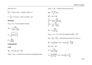 Flexion simple
8/18
Calcul de y et I :
𝑏
2
𝑦² + 15 𝐴 + 𝐴′ 𝑦 − 15 𝐴𝑑 + 𝐴′𝑑′ = 0
𝐼 =
𝑏
3
𝑦3
+ 15 𝐴′
𝑦 − 𝑑′ 2
+ 15 𝐴 𝑑 − 𝑦 2
Remarque
𝑆𝑖 𝜎𝑠 > 𝜎𝑠 𝑂𝑛 𝑟𝑒𝑐𝑎𝑙𝑐𝑢𝑙𝑒 à 𝑙′𝐸𝐿𝑆
𝐴 𝑠𝑒𝑟 =
𝑀𝑠𝑒𝑟
𝑑 1 −
𝛼
3
𝜎𝑠
𝛼 = 90𝛽
1 − 𝛼
3 − 𝛼
𝛽 =
𝑀𝑠𝑒𝑟
𝑏𝑑2 𝜎𝑠
II-SECTION EN T
1-ELU
𝑀 𝑇𝑢 = 𝑏 𝑕0 𝑓𝑏𝑢 𝑑 −
𝑕0
2
Si 𝑀 𝑇𝑢 > 𝑀𝑢 𝑐𝑎𝑙𝑐𝑢𝑙 𝑑′
𝑢𝑛𝑒 𝑠𝑒𝑐𝑡𝑖𝑜𝑛 𝑟𝑒𝑐𝑡𝑎𝑛𝑔𝑢𝑙𝑎𝑖𝑟𝑒 𝑏𝑥𝑕
Si 𝑀 𝑇𝑢 < 𝑀𝑢 𝑐𝑎𝑙𝑐𝑢𝑙 𝑑′
𝑢𝑛𝑒 𝑠𝑒𝑐𝑡𝑖𝑜𝑛 𝑒𝑛 𝑇
𝑀2
𝑢
=
𝑏 − 𝑏0
𝑏
𝑀 𝑇𝑢
𝑀1
𝑢
= 𝑀𝑢 − 𝑀2
𝑢
𝐴1 =
𝑀1
𝑢
𝑑 1 − 0,4 𝛼 𝑓𝑠𝑡
𝐴2 =
𝑀2
𝑢
𝑑 −
𝑕0
2
𝑓𝑠𝑡
𝜇 𝑏𝑢 1 =
𝑀1
𝑢
𝑏0 𝑑2 𝑓𝑏𝑢
Si 𝜇 𝑏𝑢 1 > 𝜇𝑙 𝐴′
≠ 0 𝑒𝑡 𝑜𝑛 𝑐𝑜𝑚𝑝𝑎𝑟𝑒 𝑍𝑙à 𝑑 −
𝑕0
2
Si 𝑍𝑙 < 𝑑 −
𝑕0
2
𝑐𝑎𝑙𝑐𝑢𝑙 𝑑′
𝑢𝑛𝑒 𝑠𝑒𝑐𝑡𝑖𝑜𝑛 𝑒𝑛 𝑇 𝑎𝑣𝑒𝑐 𝐴′
𝑀1
′
= 𝑓𝑏𝑢 𝜇𝑙 𝑏0 𝑑2
+ 𝑏 − 𝑏0 𝑕0 𝑑 −
𝑕0
2
𝑀2
′
= 𝑀𝑢 − 𝑀1
′
𝐴′
=
𝑀2
′
𝑑 − 𝑑′ 𝑓𝑠𝑐
𝐴 =
𝑓𝑏𝑢
𝑓𝑠𝑡
𝜇𝑙 𝑏0 𝑑
𝛽𝑙
+ 𝑏 − 𝑏0 𝑕0 + 𝐴′
𝑓𝑠𝑐
𝑓𝑠𝑡
 