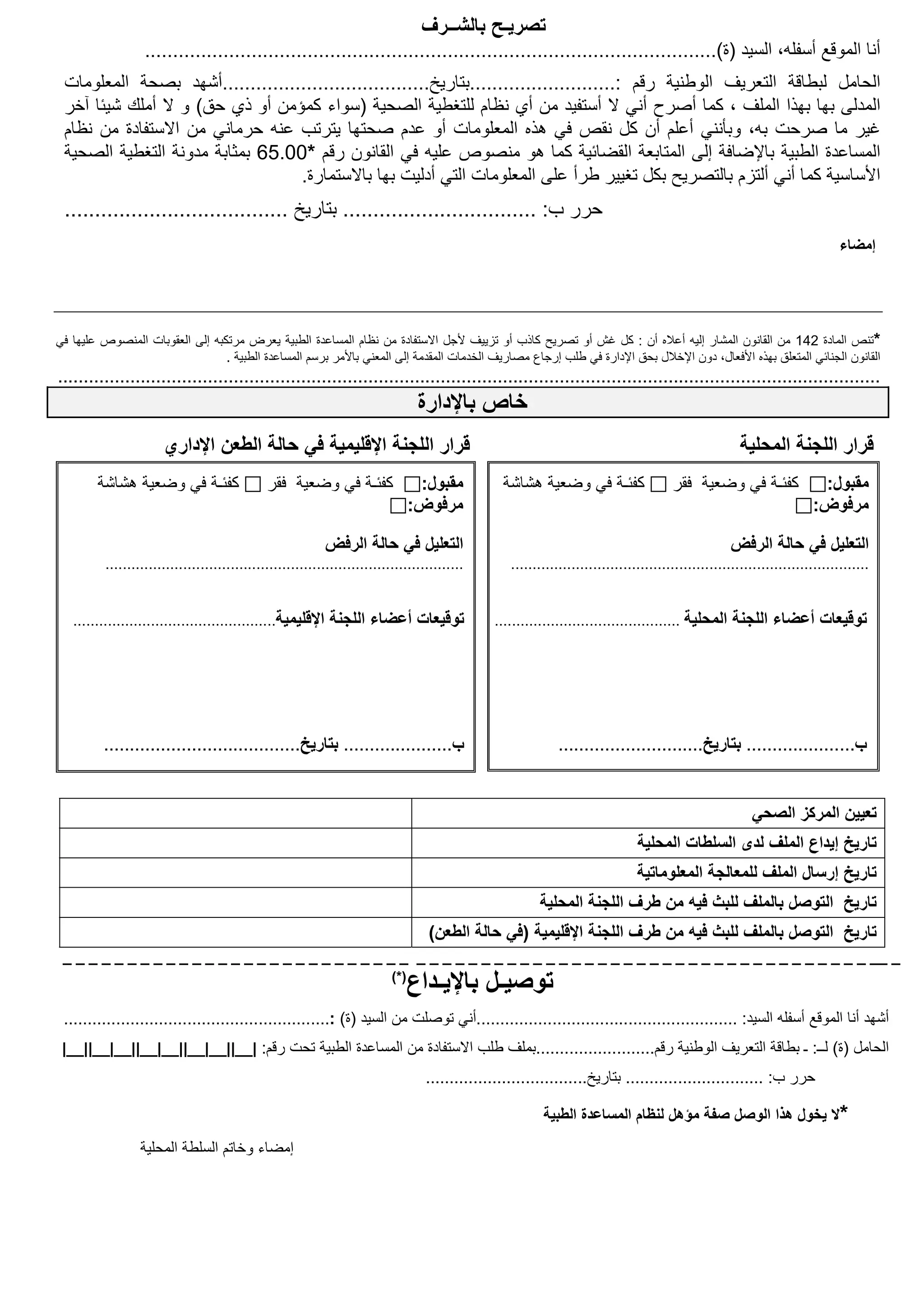 ‫تصريـح بالشــرف‬
                   ‫أنا الموقع أسفله، السيد )ة(......................................................................................................‬
 ‫الحامل لبطاقة التعريف الوطنية رقم :..........................بتاريخ.....................................أشھد بصحة المعلومات‬
 ‫المدلى بھا بھذا الملف ، كما أصرح أني ال أستفيد من أي نظام للتغطية الصحية )سواء كمؤمن أو ذي حق( و ال أملك شيئا آخر‬
 ‫غير ما صرحت به، وبأنني أعلم أن كل نقص في ھذه المعلومات أو عدم صحتھا يترتب عنه حرماني من االستفادة من نظام‬
 ‫المساعدة الطبية باإلضافة إلى المتابعة القضائية كما ھو منصوص عليه في القانون رقم *00.56 بمثابة مدونة التغطية الصحية‬
                                  ‫األساسية كما أني ألتزم بالتصريح بكل تغيير طرأ على المعلومات التي أدليت بھا باالستمارة.‬
 ‫حرر ب: ................................ بتاريخ .....................................‬
                                                                                                                                                                                ‫إمضاء‬




‫*تنص المادة 241 من القانون المشار إليه أعاله أن : كل غش أو تصريح كاذب أو تزييف ألجل االستفادة من نظام المساعدة الطبية يعرض مرتكبه إلى العقوبات المنصوص عليھا في‬
                                 ‫القانون الجنائي المتعلق بھذه األفعال، دون اإلخالل بحق اإلدارة في طلب إرجاع مصاريف الخدمات المقدمة إلى المعني باألمر برسم المساعدة الطبية .‬
‫...............................................................................................................................................................‬
                                                                                   ‫خاص باإلدارة‬
                       ‫قرار اللجنة اإلقليمية في حالة الطعن اإلداري‬                                                                                       ‫قرار اللجنة المحلية‬
        ‫كفئـة في وضعية ھشاشة‬                   ‫كفئـة في وضعية فقر‬                  ‫مقبول:‬          ‫كفئـة في وضعية ھشاشة‬                  ‫كفئـة في وضعية فقر‬                ‫مقبول:‬
                                                                                  ‫مرفوض:‬                                                                                  ‫مرفوض:‬

                                                            ‫التعليل في حالة الرفض‬                                                                     ‫التعليل في حالة الرفض‬
          ‫...................................................................................‬       ‫...................................................................................‬


   ‫توقيعات أعضاء اللجنة اإلقليمية...............................................‬                 ‫توقيعات أعضاء اللجنة المحلية ...........................................‬




         ‫ب..................... بتاريخ......................................‬                                  ‫ب..................... بتاريخ............................‬


                                                                                                                                                           ‫تعيين المركز الصحي‬
                                                                                                                                 ‫تاريخ إيداع الملف لدى السلطات المحلية‬
                                                                                                                                 ‫تاريخ إرسال الملف للمعالجة المعلوماتية‬
                                                                                                          ‫تاريخ التوصل بالملف للبث فيه من طرف اللجنة المحلية‬
                                                                                    ‫تاريخ التوصل بالملف للبث فيه من طرف اللجنة اإلقليمية )في حالة الطعن(‬
 ‫_ __ _ _ _ _ _ _ _ _ _ _ _ _ _ _ _ _ _ _ _ _ _ _ _ _ _ _ _ _ _ _ _ _ _ _ _ _ _ _ _ _ _ _ _ _ _ _ _ _ _ _ _ _ _ _ _ _ _ _ _ _ _ _‬
                                                                            ‫)*(‬
                                                                                  ‫توصيـل باإليـداع‬
 ‫أشھد أنا الموقع أسفله السيد: .......................................................أني توصلت من السيد )ة( :........................................................‬
 ‫الحامل )ة( لــ: ـ بطاقة التعريف الوطنية رقم.........................بملف طلب االستفادة من المساعدة الطبية تحت رقم: |__||__|__||__|__||__|__||__|‬
                                                                                    ‫حرر ب: ............................. بتاريخ..................................‬

                                                                                                           ‫*ال يخول ھذا الوصل صفة مؤھل لنظام المساعدة الطبية‬
                  ‫إمضاء وخاتم السلطة المحلية‬
 