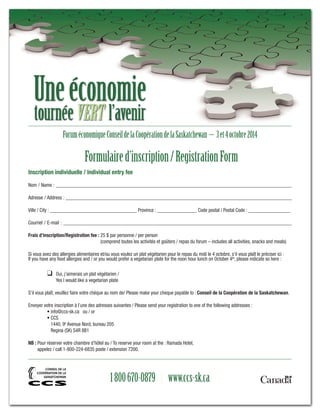 Une économie 
tournée VERT l’avenir 
Forum économique Conseil de la Coopération de la Saskatchewan – 3 et 4 octobre 2014 
Formulaire d’inscription / Registration Form 
Inscription individuelle / Individual entry fee 
Nom / Name : _______________________________________________________________________________________________ 
Adresse / Address : ___________________________________________________________________________________________ 
Ville / City : ___________________________________ Province : ________________ Code postal / Postal Code : _________________ 
Courriel / E-mail : ____________________________________________________________________________________________ 
Frais d’inscription/Registration fee : 25 $ par personne / per person 
(comprend toutes les activités et goûters / repas du forum – includes all activities, snacks and meals) 
Si vous avez des allergies alimentaires et/ou vous voulez un plat végétarien pour le repas du midi le 4 octobre, s’il vous plaît le préciser ici : 
If you have any food allergies and / or you would prefer a vegetarian plate for the noon hour lunch on October 4th, please indicate so here : 
❑ Oui, j’aimerais un plat végétarien / 
Yes I would like a vegetarian plate 
S’il vous plaît, veuillez faire votre chèque au nom de/ Please make your cheque payable to : Conseil de la Coopération de la Saskatchewan. 
Envoyer votre inscription à l’une des adresses suivantes / Please send your registration to one of the following addresses : 
• info@ccs-sk.ca ou / or 
• CCS 
1440, 9e Avenue Nord, bureau 205 
Regina (SK) S4R 8B1 
NB : Pour réserver votre chambre d’hôtel au / To reserve your room at the : Ramada Hotel, 
appelez / call 1-800-224-6835 poste / extension 7200. 
1 800 670-0879 | www.ccs-sk.ca 
