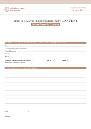 Elève en Classe de Terminale

IV- PLAN D’ETUDES POUR LA PROCHAINE ANNEE ACADEMIQUE (2014-2015)
Pays :
Etablissement (adresse complète) :
Tél établissement :
Filière :
Niveau :
Avez-vous effectué une préinscription ?
Si oui, joindre le document y afférent

V- DESCRIPTION DU PROJET D’ETUDES

Fait le
Signature :

à

OUI

NON

 