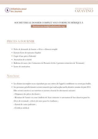 SOUMETTRE LE DOSSIER COMPLET SOUS FORME NUMÉRIQUE À
bourseozavino@fondationsbo.org

PIECES A FOURNIR
Fiche de demande de bourse « élèves » dûment remplie
Extrait d’acte de naissance légalisé
Copie d’une pièce d’identité
Attestation de scolarité
Bulletins de notes (des 3 trimestres de Première & des 2 premiers trimestres de Terminale)
Lettre de motivation

Nota bene
Les dossiers incomplets ou ne répondant pas aux critères de l’appel à candidature ne seront pas étudiés.
Les personnes présélectionnées seront contactées par mail au plus tard la dernière semaine de juin 2014.
Elles seront conviées à un entretien et auront à fournir les documents suivants :
- Originaux des pièces du dossier ;
- Résultats de l’année en cours (bulletin de 3ème trimestre et attestation de baccalauréat pour les
élèves de terminale ; relevés de notes pour les étudiants) ;
- Extrait de casier judiciaire ;
- Certificat médical.

 